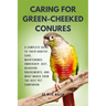 Caring for Green-Cheeked Conures: A Complete Guide to Their Habitat, Care, Maintenance, Ownership, Diet, Behavior, Rquirements, and What Makes Them th