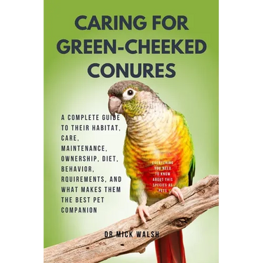 Caring for Green-Cheeked Conures: A Complete Guide to Their Habitat, Care, Maintenance, Ownership, Diet, Behavior, Rquirements, and What Makes Them th