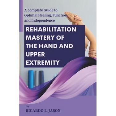 Rehabilitation Mastery of the Hand and Upper Extremity: A complete Guide to Optimal Healing, Function, and Independence