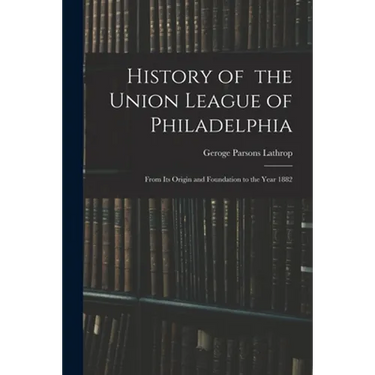 History of the Union League of Philadelphia: From Its Origin and Foundation to the Year 1882