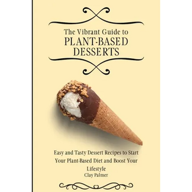The Vibrant Guide to Plant- Based Desserts: Easy and Tasty Dessert Recipes to Start Your Plant- Based Diet and Boost Your Lifestyle