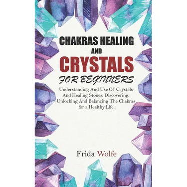 Chakras Healing And Crystals For Beginners: Understanding And Use Of Crystals And Healing Stones. Discovering, Unlocking And Balancing The Chakras for