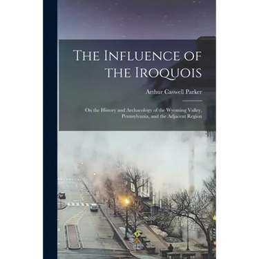 The Influence of the Iroquois: on the History and Archaeology of the Wyoming Valley, Pennsylvania, and the Adjacent Region