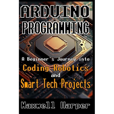 Arduino Programming A Beginner's Journey into Coding, Robotics, and Smart Tech Projects
