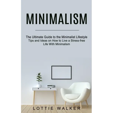 Minimalism: The Ultimate Guide to the Minimalist Lifestyle (Tips and Ideas on How to Live a Stress-free Life With Minimalism)