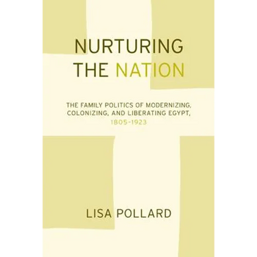 Nurturing the Nation: The Family Politics of Modernizing, Colonizing, and Liberating Egypt, 1805-1923