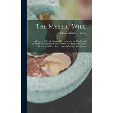 The Mystic Will: A Method of Developing and Strengthening the Faculties of the Mind, through the Awakened Will, by a Simple, Scientific