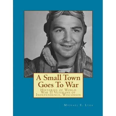A Small Town Goes To War: Histories of the World War II Veterans of Independence, Wisconsin