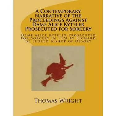 A Contemporary Narrative of the Proceedings Against Dame Alice Kyteler Prosecuted for Sorcery: Dame Alice Kyteler Prosecuted for Sorcery in 1324 by Ri