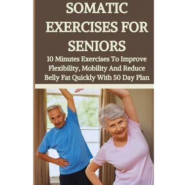 Somatic Exercises for Seniors: 10 Minutes Daily Exercises To Improve Flexibility, Mobility And Reduce Belly Fat Quickly With 50 Day Plan