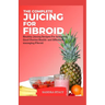 The Complete Juicing For Fibroid: Healthy Juicing Recipes For Achieving Good Uterine Health and Effectively managing Fibroid