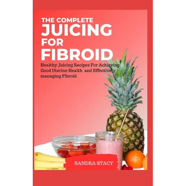 The Complete Juicing For Fibroid: Healthy Juicing Recipes For Achieving Good Uterine Health and Effectively managing Fibroid