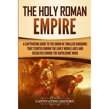 The Holy Roman Empire: A Captivating Guide to the Union of Smaller Kingdoms That Started During the Early Middle Ages and Dissolved During the Napoleo
