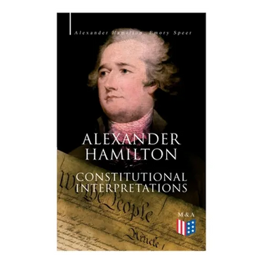 Alexander Hamilton: Constitutional Interpretations: Works & Speeches in Favor of the American Constitution Including The Federalist Papers and The Con
