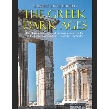 The Greek Dark Ages: The History and Legacy of the Era Between the Fall of the Mycenaeans and the Rise of the City-States