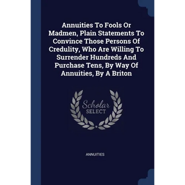 Annuities To Fools Or Madmen, Plain Statements To Convince Those Persons Of Credulity, Who Are Willing To Surrender Hundreds And Purchase Tens, By Way