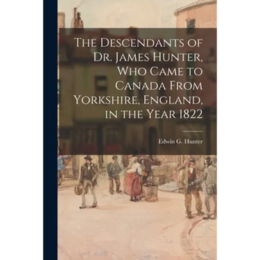 The Descendants of Dr. James Hunter, Who Came to Canada From Yorkshire, England, in the Year 1822