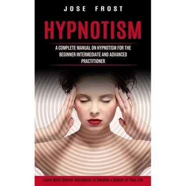 Hypnotism: A Complete Manual on Hypnotism for the Beginner Intermediate and Advanced Practitioner (Learn Mind Control Techniques to Become a Master of
