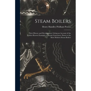 Steam Boilers: Their History and Development, Giving an Account of the Earliest Known Examples of Steam Generators, Down to the Most