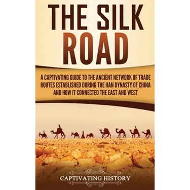 The Silk Road: A Captivating Guide to the Ancient Network of Trade Routes Established during the Han Dynasty of China and How It Connected the East an