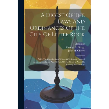 A Digest Of The Laws And Ordinances Of The City Of Little Rock: With The Constitution Of State Of Arkansas, General Incorporation Laws, And All Acts O