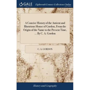 A Concise History of the Antient and Illustrious House of Gordon, From the Origin of the Name to the Present Time, ... By C. A. Gordon