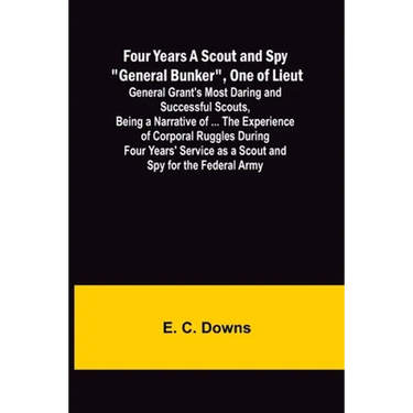 Four Years A Scout and Spy "General Bunker", One of Lieut. General Grant's Most Daring and Successful Scouts, Being a Narrative of ... the Experience
