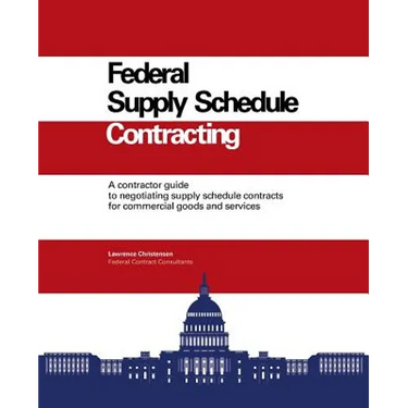 Federal Supply Schedule Contracting: A Contractor Guide to Negotiating Supply Schedule Contracts for Commercial Goods and Services