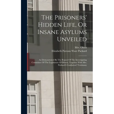 The Prisoners' Hidden Life, Or Insane Asylums Unveiled: As Demonstrated By The Report Of The Investigating Committee Of The Legislature Of Illinois, T