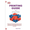 3D Printing Guide for Newcomers: Simple Steps for Learning How to Use a 3D Printer, Including Tips and Tricks for Maintaining and Troubleshooting Your