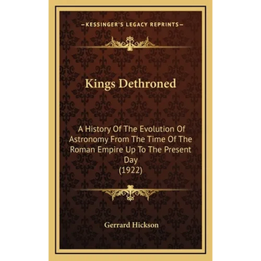 Kings Dethroned: A History Of The Evolution Of Astronomy From The Time Of The Roman Empire Up To The Present Day (1922)