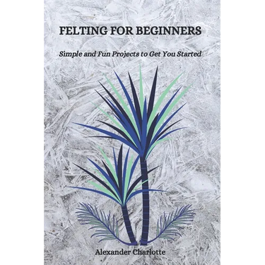 Felting for Beginners: Simple and Fun Projects to Get You Started