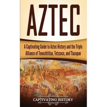 Aztec: A Captivating Guide to Aztec History and the Triple Alliance of Tenochtitlan, Tetzcoco, and Tlacopan
