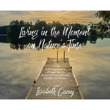 Living in the Moment on Nature's Time: A Photographer's Perspective of Wisconsin's Landscapes, Wildlife, and Flowers