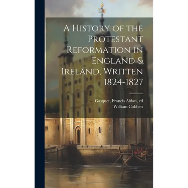 A History of the Protestant Reformation in England & Ireland, Written 1824-1827