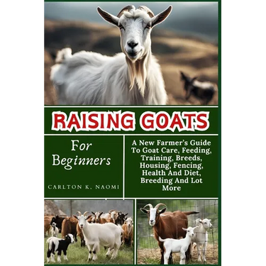 Raising Goats For Beginners: A New Farmer's Guide To Goat Care, Feeding, Training, Breeds, Housing, Fencing, Health And Diet, Breeding And Lot More