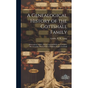 A Genealogical History of the Gottshall Family: Descendents of Rev. Jacob Gottshall With the Complete Record of the Descendents of William Ziegler Got