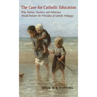 The Case for Catholic Education: Why Parents, Teachers, and Politicians Should Reclaim the Principles of Catholic Pedagogy