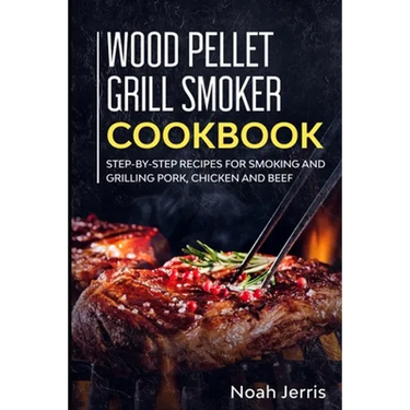 Wood Pellet Grill Smoker Cookbook: Step-by-step recipes for Smoking and Grilling Pork, Chicken and Beef
