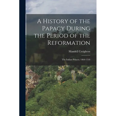 A History of the Papacy During the Period of the Reformation: The Italian Princes. 1464-1518