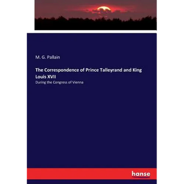 The Correspondence of Prince Talleyrand and King Louis XVII: During the Congress of Vienna