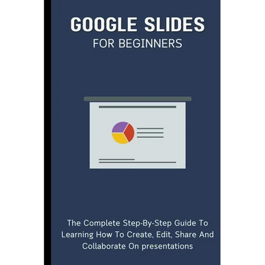 Google Slides For Beginners: The Complete Step-By-Step Guide To Learning How To Create, Edit, Share And Collaborate On Presentations