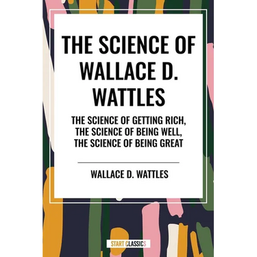 Science of Wallace D. Wattles: The Science of Getting Rich, the Science of Being Well, the Science of Being Great