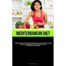 Mediterranean Diet: The Comprehensive Guide To The Low-Carb Mediterranean Diet, Which Is Both A Healthy And Effective Method For Losing Weight And Imp
