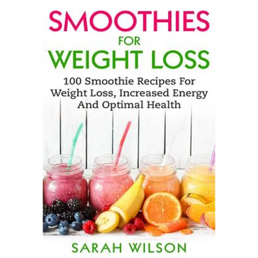 Smoothies For Weight Loss: 100 Smoothie Recipes For Weight Loss, Increased Energy And Optimal Health