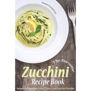 The Awesome Zucchini Recipe Book: Including Appetizers, Main Dishes, and Zucchini Noodles
