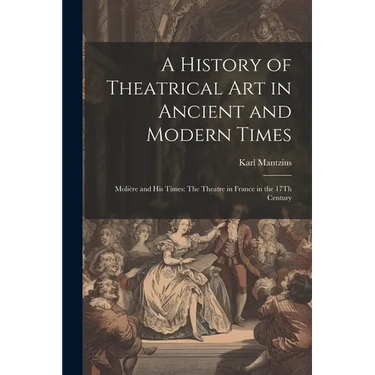 A History of Theatrical Art in Ancient and Modern Times: Molière and His Times: The Theatre in France in the 17Th Century
