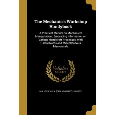 The Mechanic's Workshop Handybook: A Practical Manual on Mechanical Manipulation: Embracing Information on Various Handicraft Processes, With Useful N