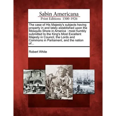 The Case of His Majesty's Subjects Having Property in and Lately Established Upon the Mosquito Shore in America: Most Humbly Submitted to the King's M