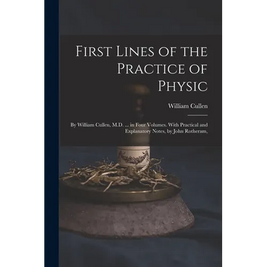 First Lines of the Practice of Physic: By William Cullen, M.D. ... in Four Volumes. With Practical and Explanatory Notes, by John Rotheram,